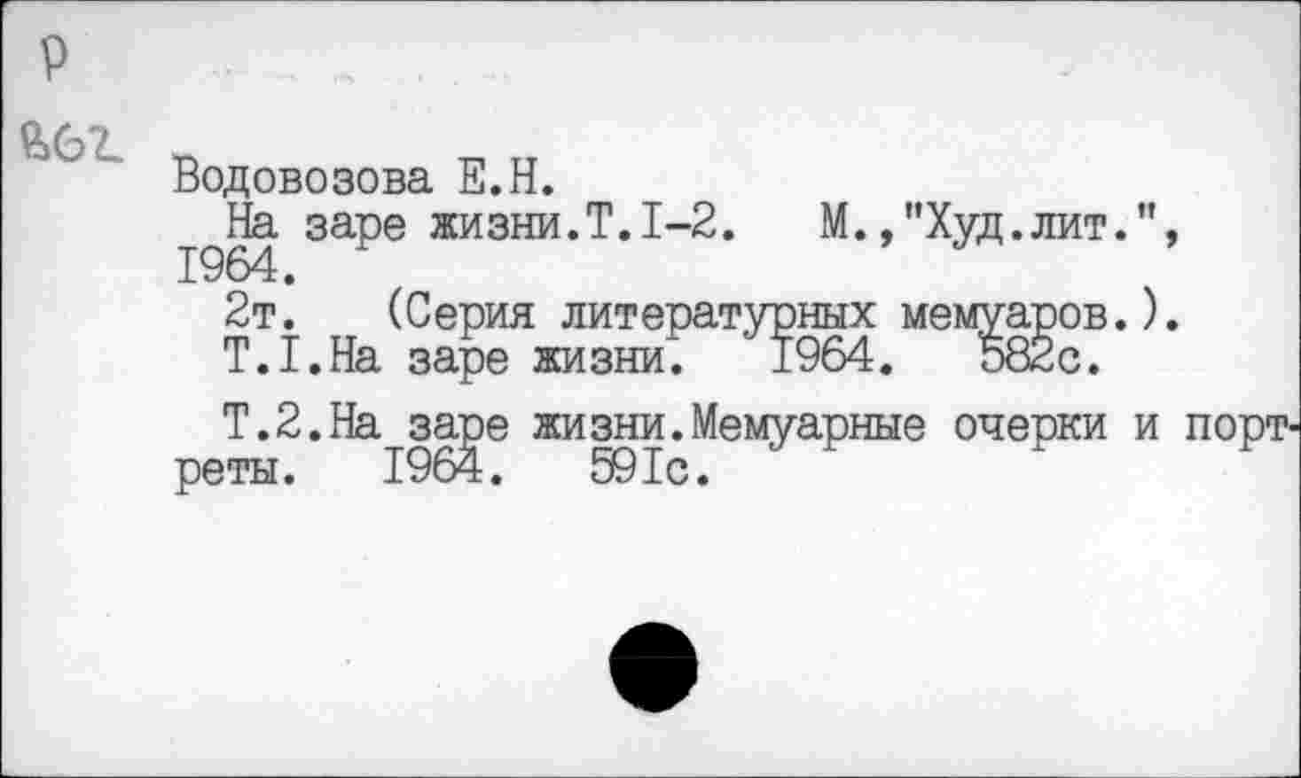 ﻿Водовозова Е.Н.
На заре жизни.Т.1-2.	М.,"Худ.лит.
1964.
2т. (Серия литературных мемуаров.
Т.Т.На заре жизни. 1964.	582с.
Т.2.На заре жизни.Мемуарные очерки реты. 1964.	591с.